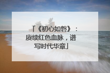 《初心如磐》：赓续红色血脉，谱写时代华章