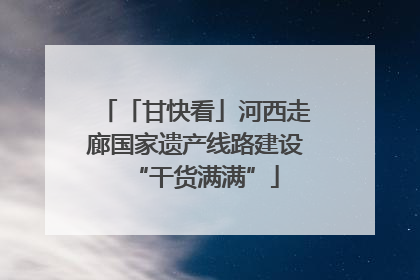 「甘快看」河西走廊国家遗产线路建设“干货满满”