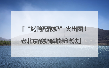 “烤鸭配酸奶”火出圈！老北京酸奶解锁新吃法