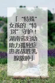 “特殊”女孩的“特别”守护！湖南省妇幼助力孤独症患者战胜乳腺脓肿