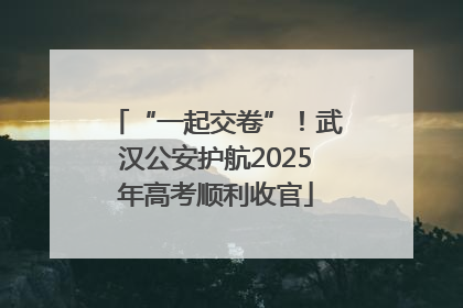 “一起交卷”！武汉公安护航2025年高考顺利收官