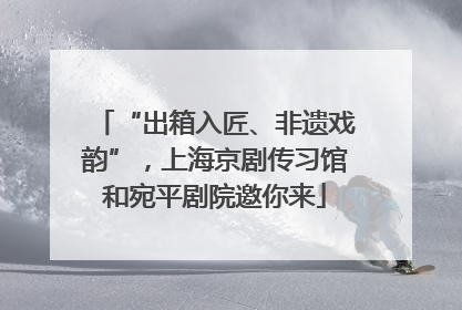 “出箱入匠、非遗戏韵”，上海京剧传习馆和宛平剧院邀你来
