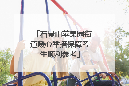 石景山苹果园街道暖心举措保障考生顺利参考
