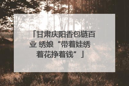 甘肃庆阳香包链百业 绣娘“带着娃绣着花挣着钱”