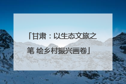 甘肃：以生态文旅之笔 绘乡村振兴画卷