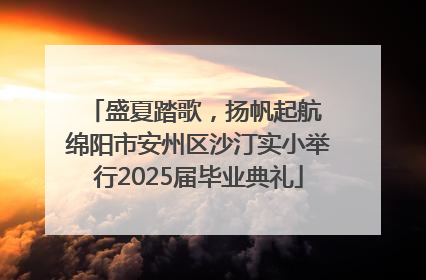 盛夏踏歌，扬帆起航 绵阳市安州区沙汀实小举行2025届毕业典礼