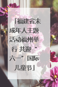 福建省未成年人主题活动福州举行 共迎“六一”国际儿童节