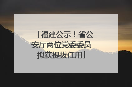 福建公示！省公安厅两位党委委员拟获提拔任用