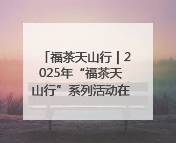 福茶天山行｜2025年“福茶天山行”系列活动在昌吉州启动