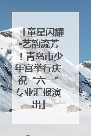 童星闪耀•艺韵流芳！青岛市少年宫举行庆祝“六一”专业汇报演出