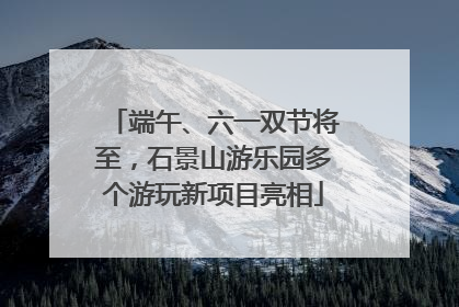 端午、六一双节将至，石景山游乐园多个游玩新项目亮相