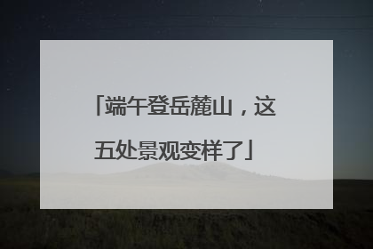 端午登岳麓山，这五处景观变样了