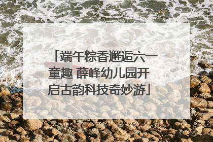 端午粽香邂逅六一童趣 薛峰幼儿园开启古韵科技奇妙游