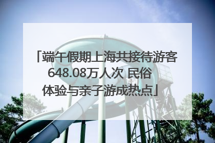端午假期上海共接待游客648.08万人次 民俗体验与亲子游成热点