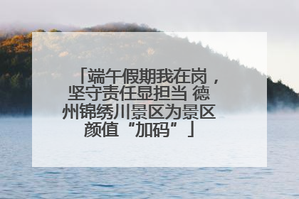 端午假期我在岗，坚守责任显担当 德州锦绣川景区为景区颜值“加码”