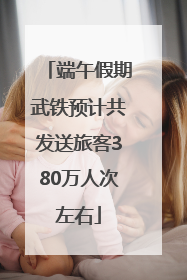 端午假期武铁预计共发送旅客380万人次左右