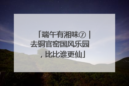 端午有湘味⑦｜去铜官窑国风乐园，比比谁更仙