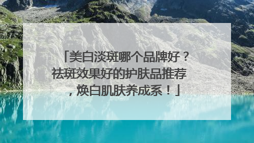 美白淡斑哪个品牌好？祛斑效果好的护肤品推荐，焕白肌肤养成系！