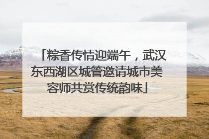 粽香传情迎端午，武汉东西湖区城管邀请城市美容师共赏传统韵味