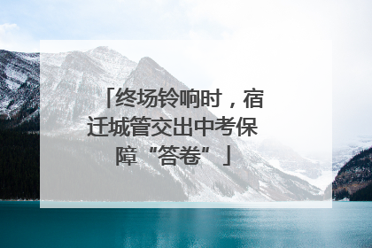终场铃响时，宿迁城管交出中考保障“答卷”