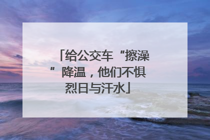 给公交车“擦澡”降温，他们不惧烈日与汗水