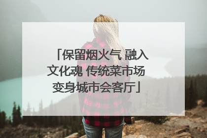 保留烟火气 融入文化魂 传统菜市场变身城市会客厅