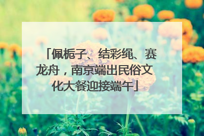 佩栀子、结彩绳、赛龙舟，南京端出民俗文化大餐迎接端午