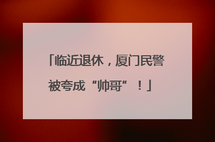 临近退休，厦门民警被夸成“帅哥”！
