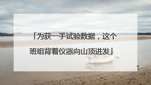为获一手试验数据，这个班组背着仪器向山顶进发