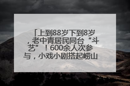 上到88岁下到8岁，老中青居民同台“斗艺”！600余人次参与，小戏小剧搭起崂山群众大舞台