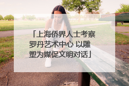 上海侨界人士考察罗丹艺术中心 以雕塑为媒促文明对话