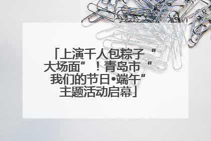 上演千人包粽子“大场面”！青岛市“我们的节日•端午”主题活动启幕
