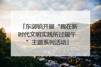 东郭镇开展“我在新时代文明实践所过端午”主题系列活动