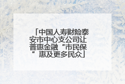 中国人寿财险泰安市中心支公司让普惠金融“市民保”惠及更多民众
