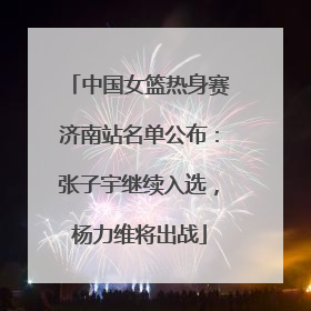 中国女篮热身赛济南站名单公布：张子宇继续入选，杨力维将出战