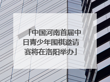 中国河南首届中日青少年围棋邀请赛将在洛阳举办