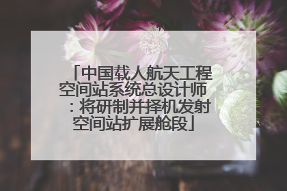 中国载人航天工程空间站系统总设计师：将研制并择机发射空间站扩展舱段