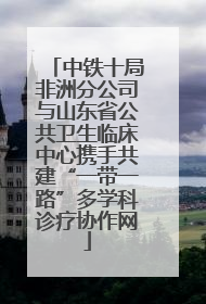中铁十局非洲分公司与山东省公共卫生临床中心携手共建“一带一路”多学科诊疗协作网