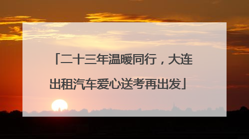 二十三年温暖同行，大连出租汽车爱心送考再出发