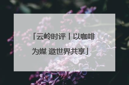 云岭时评丨以咖啡为媒 邀世界共享