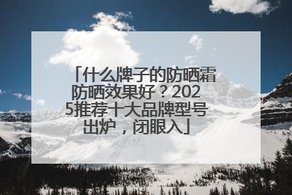 什么牌子的防晒霜防晒效果好?2025推荐十大品牌型号出炉,闭眼入