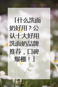 什么洗面奶好用？公认十大好用洗面奶品牌推荐，口碑爆棚！