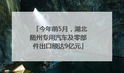 今年前5月，湖北随州专用汽车及零部件出口额达9亿元