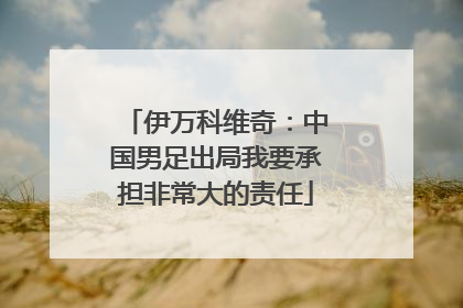 伊万科维奇：中国男足出局我要承担非常大的责任