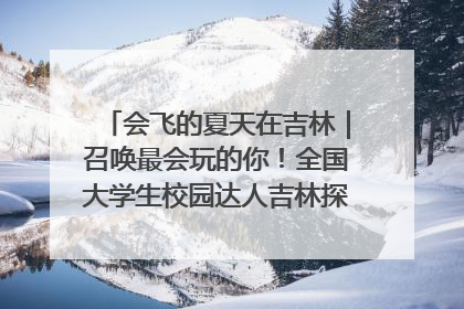 会飞的夏天在吉林｜召唤最会玩的你！全国大学生校园达人吉林探线活动招募中