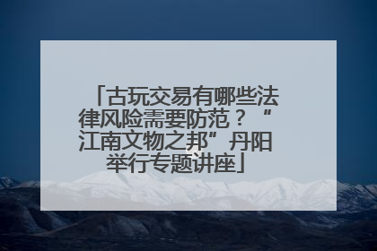 古玩交易有哪些法律风险需要防范？“江南文物之邦”丹阳举行专题讲座
