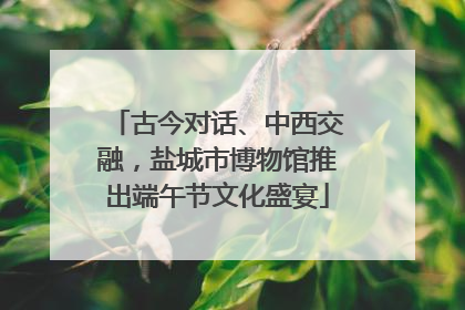 古今对话、中西交融，盐城市博物馆推出端午节文化盛宴