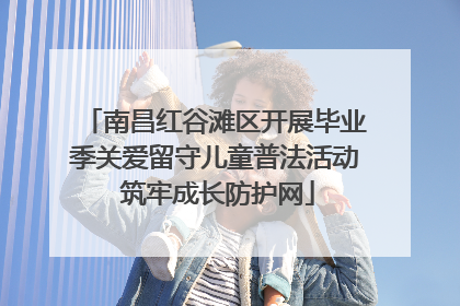 南昌红谷滩区开展毕业季关爱留守儿童普法活动 筑牢成长防护网
