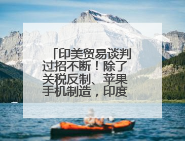 印美贸易谈判过招不断！除了关税反制、苹果手机制造，印度最新要价来了