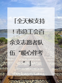 全天候支持！市总工会百余支志愿者队伍“暖心伴考”